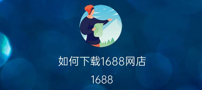 如何下载1688网店 1688 app用不了？